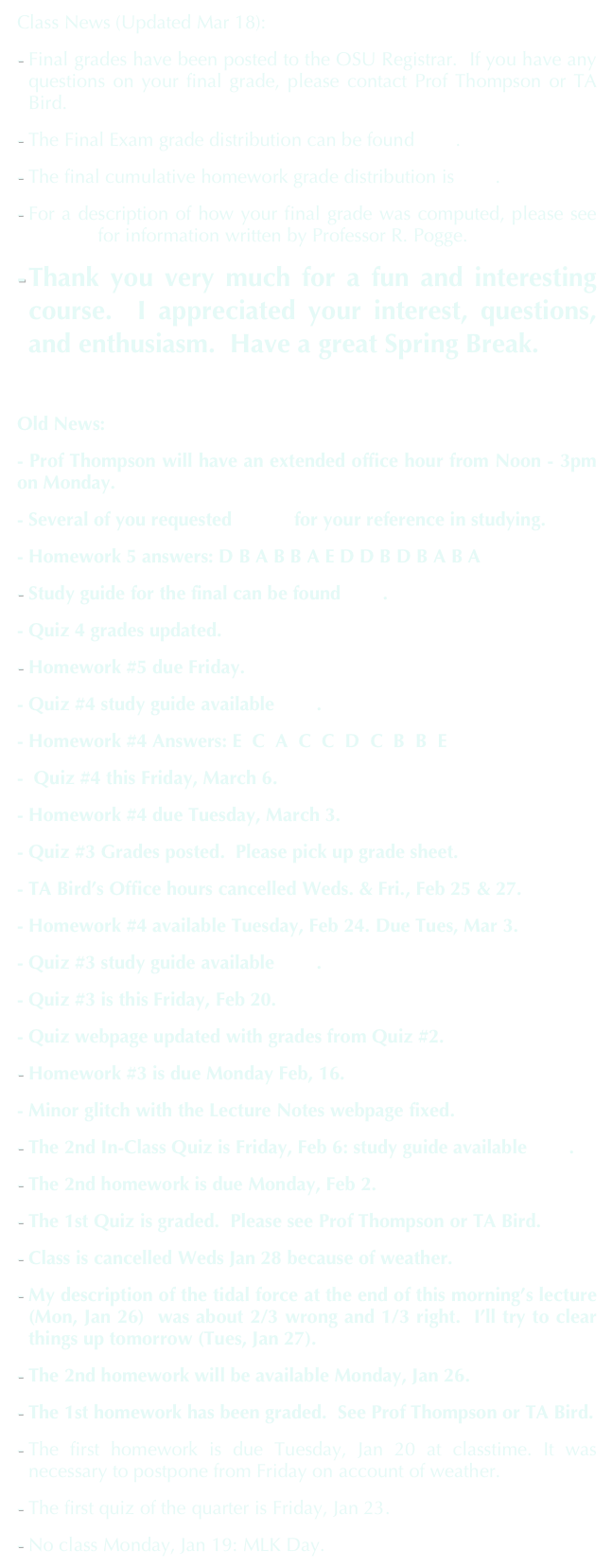 Class News (Updated Mar 18):
Final grades have been posted to the OSU Registrar.  If you have any questions on your final grade, please contact Prof Thompson or TA Bird.
The Final Exam grade distribution can be found here.
The final cumulative homework grade distribution is here.
For a description of how your final grade was computed, please see this link for information written by Professor R. Pogge.
Thank you very much for a fun and interesting course.  I appreciated your interest, questions, and enthusiasm.  Have a great Spring Break.

Old News:
- Prof Thompson will have an extended office hour from Noon - 3pm on Monday.
- Several of you requested Quiz1 for your reference in studying.
- Homework 5 answers: D B A B B A E D D B D B A B A
Study guide for the final can be found here.
- Quiz 4 grades updated.
Homework #5 due Friday.
- Quiz #4 study guide available here.
- Homework #4 Answers: E  C  A  C  C  D  C  B  B  E
-  Quiz #4 this Friday, March 6.
- Homework #4 due Tuesday, March 3. 
- Quiz #3 Grades posted.  Please pick up grade sheet. 
- TA Bird’s Office hours cancelled Weds. & Fri., Feb 25 & 27.
- Homework #4 available Tuesday, Feb 24. Due Tues, Mar 3.
- Quiz #3 study guide available here.
- Quiz #3 is this Friday, Feb 20.
- Quiz webpage updated with grades from Quiz #2.
Homework #3 is due Monday Feb, 16. 
- Minor glitch with the Lecture Notes webpage fixed.
The 2nd In-Class Quiz is Friday, Feb 6: study guide available here.
The 2nd homework is due Monday, Feb 2.
The 1st Quiz is graded.  Please see Prof Thompson or TA Bird.
Class is cancelled Weds Jan 28 because of weather.
My description of the tidal force at the end of this morning’s lecture (Mon, Jan 26)  was about 2/3 wrong and 1/3 right.  I’ll try to clear things up tomorrow (Tues, Jan 27).
The 2nd homework will be available Monday, Jan 26.
The 1st homework has been graded.  See Prof Thompson or TA Bird. 
The first homework is due Tuesday, Jan 20 at classtime. It was necessary to postpone from Friday on account of weather.
The first quiz of the quarter is Friday, Jan 23.  
No class Monday, Jan 19: MLK Day.